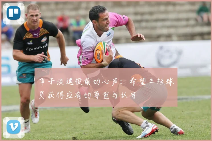 华子谈退役前的心声：希望年轻球员获得应有的尊重与认可