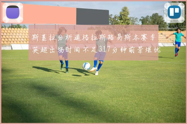 斯基拉分析道格拉斯路易斯本赛季英超出场时间不足317分钟前景堪忧