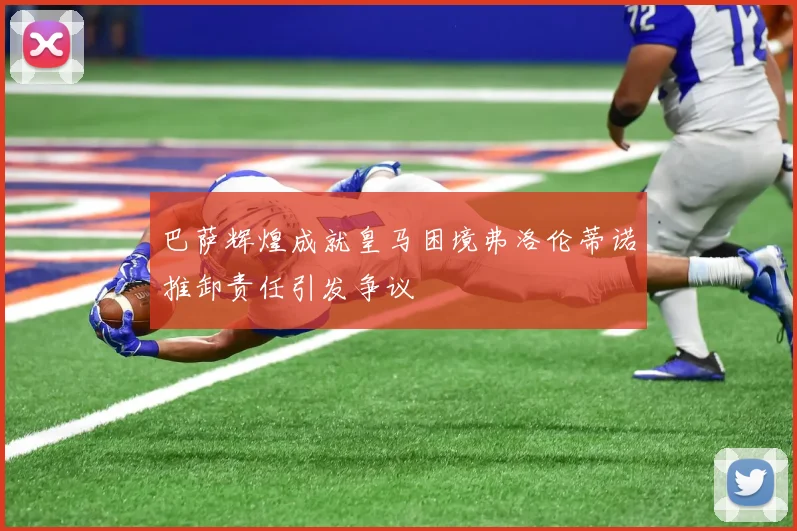 巴萨辉煌成就皇马困境弗洛伦蒂诺推卸责任引发争议