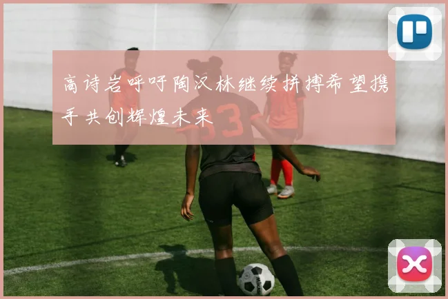 高诗岩呼吁陶汉林继续拼搏希望携手共创辉煌未来
