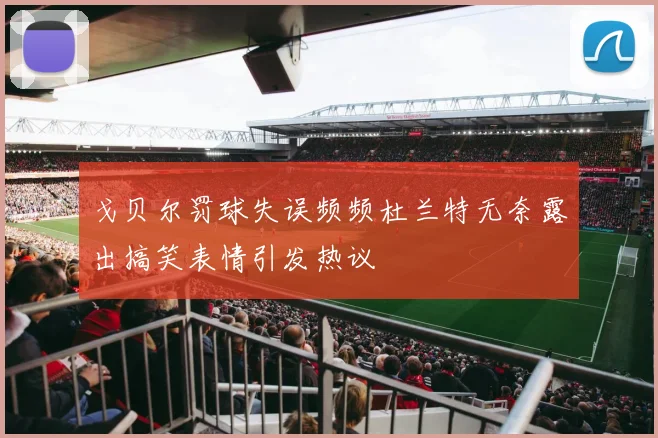 戈贝尔罚球失误频频杜兰特无奈露出搞笑表情引发热议